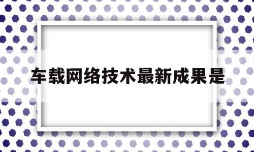 车载网络技术最新成果是(车载网络发展趋势)