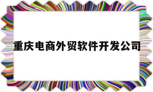 重庆电商外贸软件开发公司(重庆电商外贸软件开发公司怎么样)