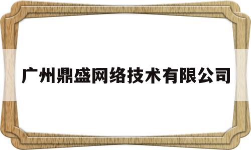 广州鼎盛网络技术有限公司(广州鼎盛网络技术有限公司招聘)