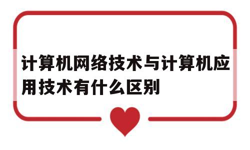 计算机网络技术与计算机应用技术有什么区别(计算机应用技术跟网络技术有什么区别)