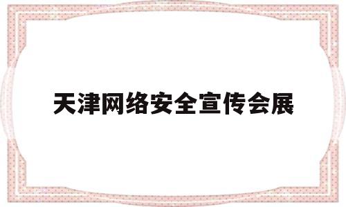 天津网络安全宣传会展(天津网络安全宣传会展中心地址)