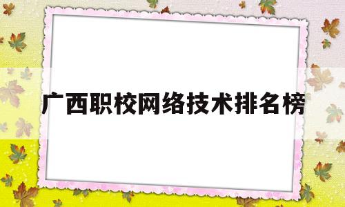 广西职校网络技术排名榜(广西职业学校排名前十)