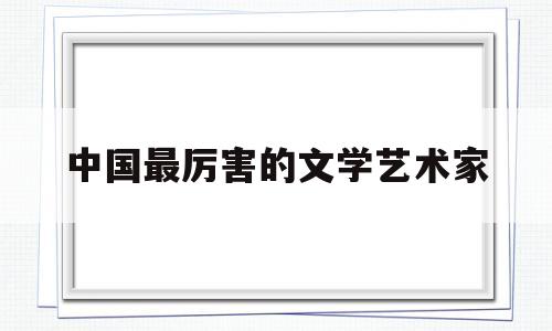 中国最厉害的文学艺术家(中国最厉害的文学艺术家排名)