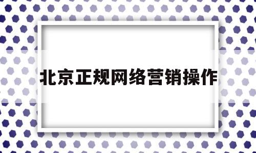 北京正规网络营销操作(北京正规网络营销操作培训机构)