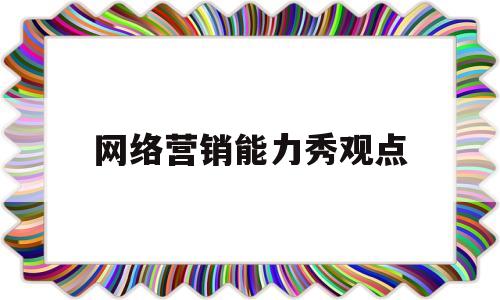 网络营销能力秀观点(网络营销的知识技能素养要求)