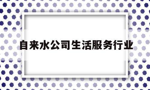 自来水公司生活服务行业(自来水公司生活服务行业怎么样)