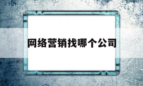 网络营销找哪个公司(网络营销的公司哪家好)