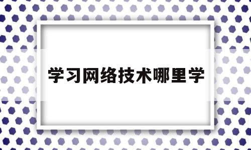 学习网络技术哪里学(学网络技术有前途吗)