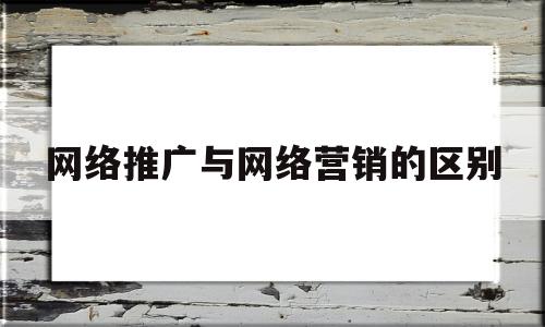 网络推广与网络营销的区别(网络推广与网络营销的区别是什么)