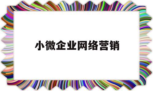 小微企业网络营销(小微企业网络营销存在问题及对策以公司为例)