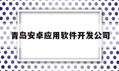 青岛安卓应用软件开发公司(青岛app开发公司前十名)