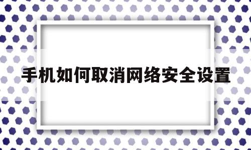 手机如何取消网络安全设置(手机怎么关闭网络安全模式)