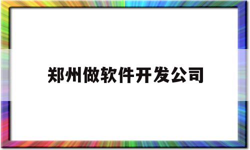 郑州做软件开发公司(郑州做软件开发公司有哪些)