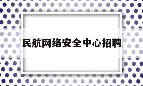 民航网络安全中心招聘(民航局信息中心招聘)