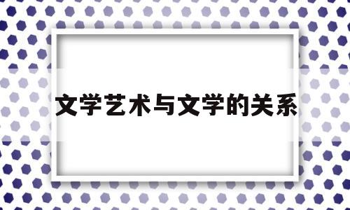 文学艺术与文学的关系(文学与艺术的作用)