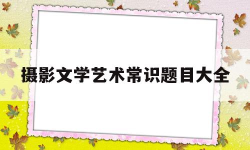 摄影文学艺术常识题目大全(摄影文艺常识考题)