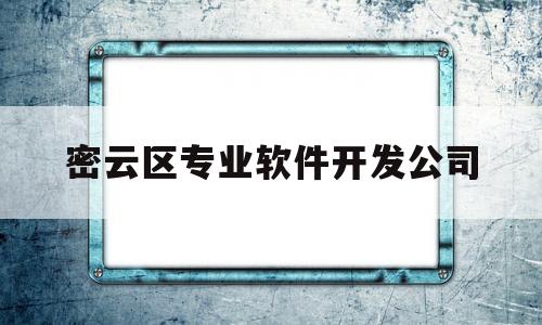 密云区专业软件开发公司(密云区专业软件开发公司有哪些)