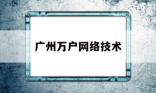 广州万户网络技术(广州万户网络技术有限公司招聘)