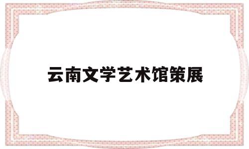 云南文学艺术馆策展(云南文学艺术馆策展中心地址)