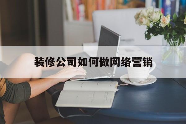 装修公司如何做网络营销(装修行业网络营销策略)