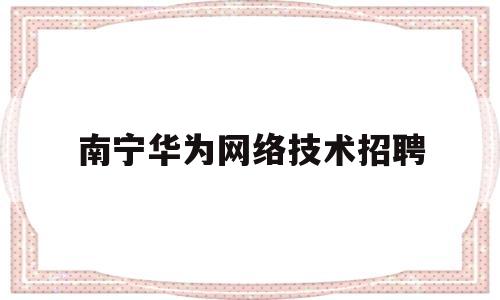 南宁华为网络技术招聘(南宁华为网络技术招聘)