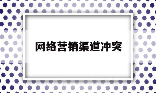 网络营销渠道冲突(网络营销渠道冲突的种类包括 )