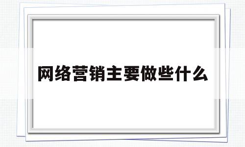 网络营销主要做些什么(学电商出来一般干什么工作)