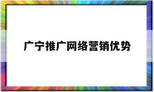 广宁推广网络营销优势(网络 营销 推广)