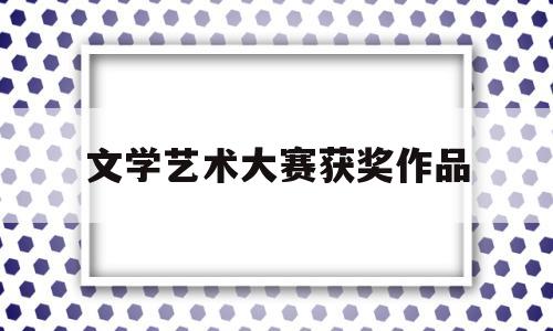 文学艺术大赛获奖作品(文学大赛奖项介绍)