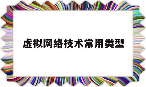 虚拟网络技术常用类型(虚拟网络技术常用类型有)