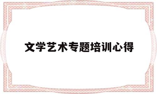 文学艺术专题培训心得(文艺创作培训班心得体会)