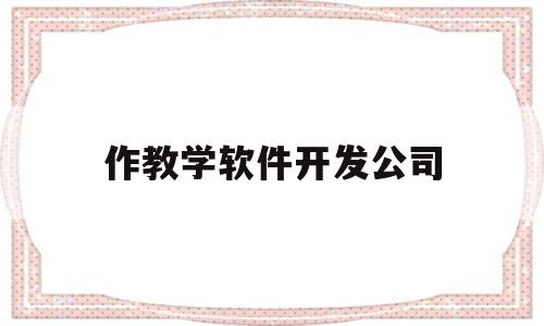 作教学软件开发公司(教学软件公司排名)