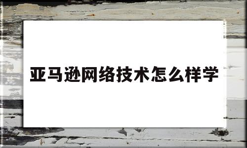 亚马逊网络技术怎么样学(亚马逊对于网络的要求)