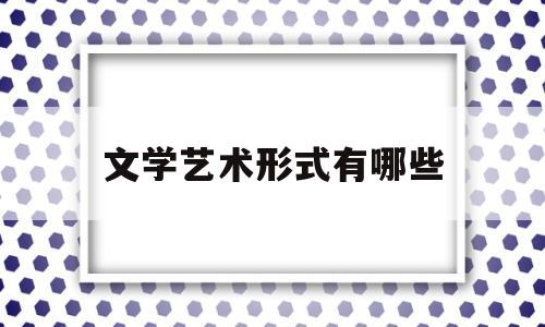 文学艺术形式有哪些(文学艺术形式有哪些特点)