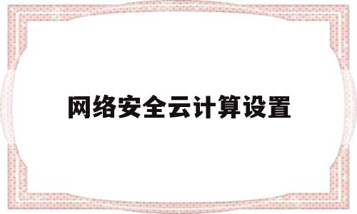 网络安全云计算设置(网络云安全应用方案)