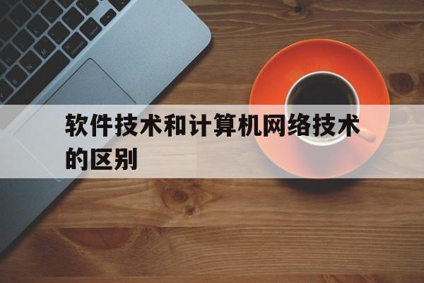 软件技术和计算机网络技术的区别(软件技术和网络技术哪个好)