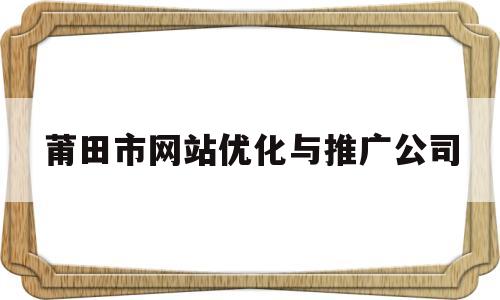 莆田市网站优化与推广公司(莆田市网站优化与推广公司)