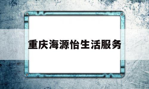 重庆海源怡生活服务(重庆海源怡生活服务集团有限公司合肥分公司)