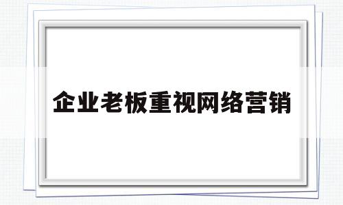 企业老板重视网络营销(网络营销对企业的重要作用)