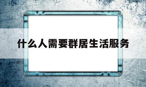 什么人需要群居生活服务(什么人需要群居生活服务呢)