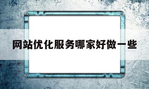 网站优化服务哪家好做一些(网站优化平台)