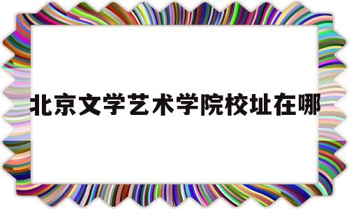 北京文学艺术学院校址在哪(北京文学艺术学院校址在哪里)