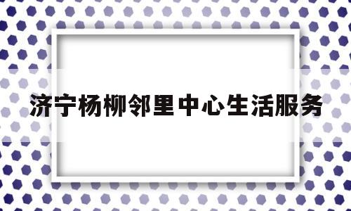 济宁杨柳邻里中心生活服务(附近上门疏通下水道电话)