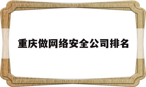 重庆做网络安全公司排名(重庆做网络安全公司排名第一)