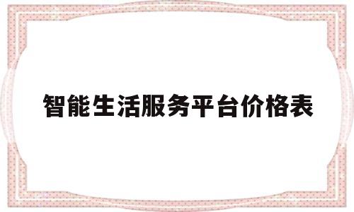 智能生活服务平台价格表(智能生活app是哪个公司的?)