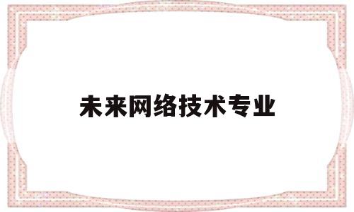 未来网络技术专业(未来网络技术发展趋势与展望)