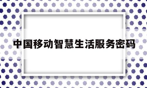 中国移动智慧生活服务密码(中国移动智慧生活服务密码忘了)