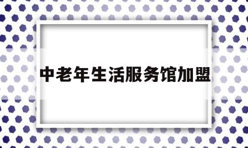 中老年生活服务馆加盟(中老年生活服务馆加盟费用)