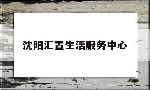 沈阳汇置生活服务中心(沈阳汇置企业管理有限公司)