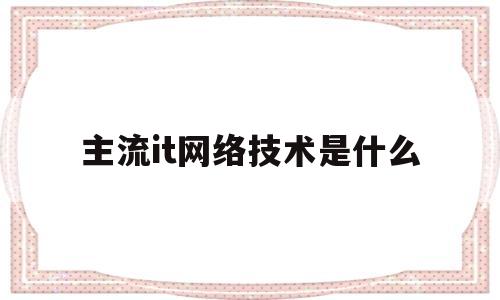 主流it网络技术是什么(目前it行业流行的技术)